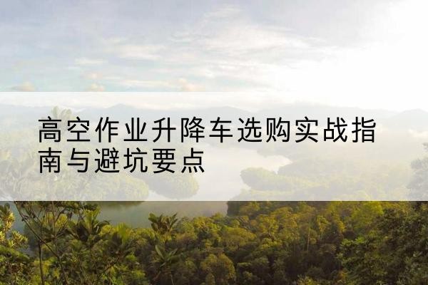寻甸升降车怎么选-高空作业升降车选购实战指南与避坑要点