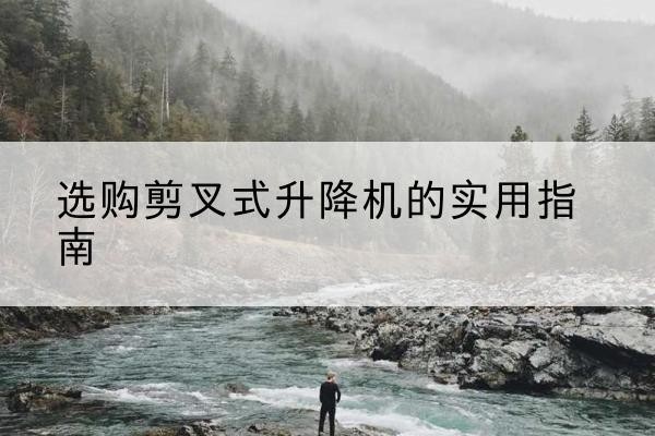寻甸剪叉式升降机怎么选-选购剪叉式升降机的实用指南