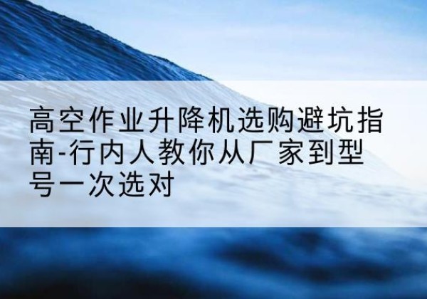 寻甸升降平台厂家-高空作业升降机选购避坑指南-行内人教你从厂家到型号一次选对