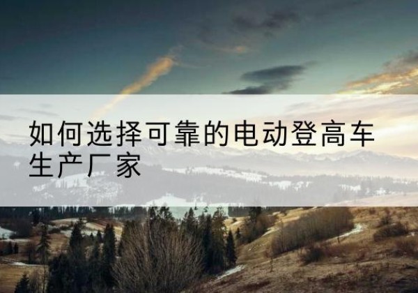 寻甸电动登高车厂家-如何选择可靠的电动登高车生产厂家