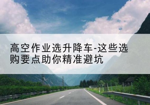 寻甸升降车厂家-高空作业选升降车-这些选购要点助你*避坑