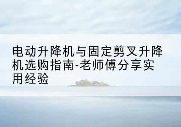 寻甸电动升降机怎么选-电动升降机与固定剪叉升降机选购指南-老师傅分享实用经验
