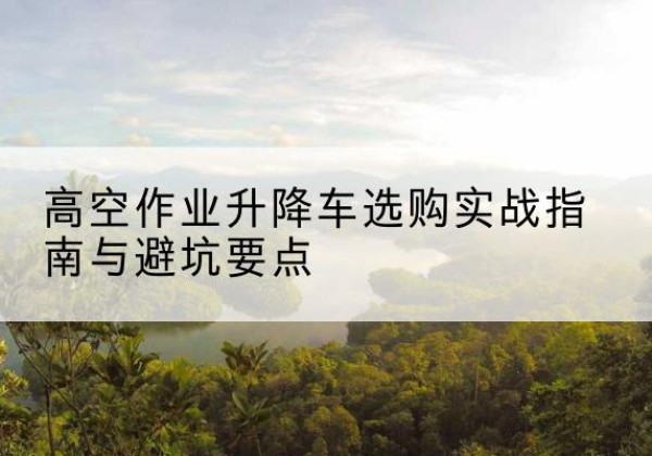 寻甸升降车怎么选-高空作业升降车选购实战指南与避坑要点