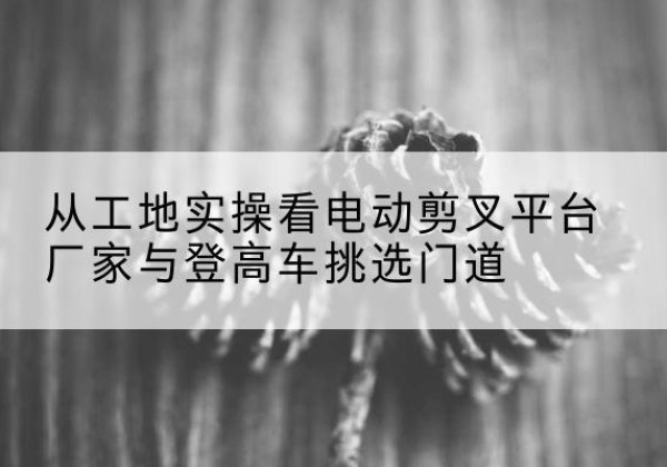 寻甸电动剪叉升降平台厂家-从工地实操看电动剪叉平台厂家与登高车挑选门道