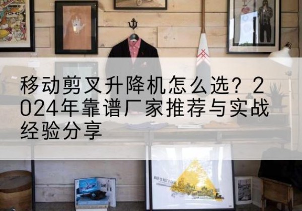 寻甸升降平台厂家推荐-移动剪叉升降机怎么选？2024年靠谱厂家推荐与实战经验分享